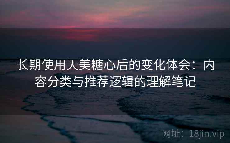 长期使用天美糖心后的变化体会:内容分类与推荐逻辑的理解笔记 长期使用天美糖心后的变化体会:内容分类与推荐逻辑的理解笔记