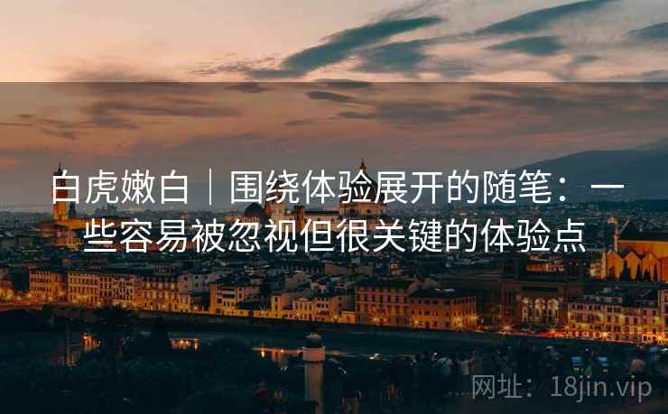 白虎嫩白|围绕体验展开的随笔:一些容易被忽视但很关键的体验点 白虎嫩白|围绕体验展开的随笔:一些容易被忽视但很关键的体验点