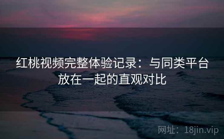 红桃视频完整体验记录:与同类平台放在一起的直观对比 红桃视频完整体验记录:与同类平台放在一起的直观对比