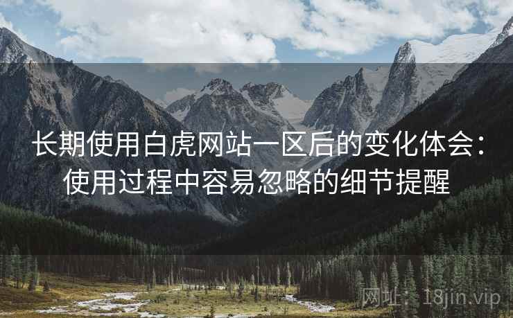 长期使用白虎网站一区后的变化体会:使用过程中容易忽略的细节提醒 长期使用白虎网站一区后的变化体会:使用过程中容易忽略的细节提醒