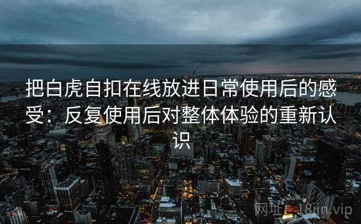 把白虎自扣在线放进日常使用后的感受:反复使用后对整体体验的重新认识 把白虎自扣在线放进日常使用后的感受:反复使用后对整体体验的重新认识
