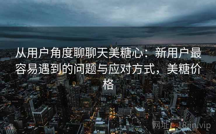 从用户角度聊聊天美糖心：新用户最容易遇到的问题与应对方式，美糖价格