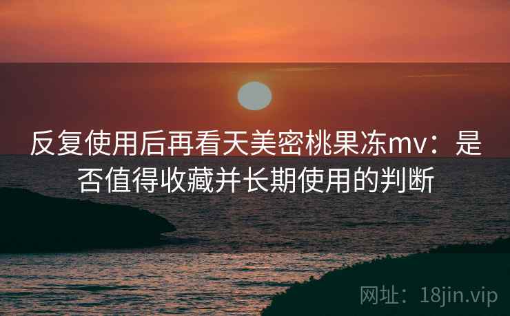 反复使用后再看天美密桃果冻mv:是否值得收藏并长期使用的判断 反复使用后再看天美密桃果冻mv:是否值得收藏并长期使用的判断
