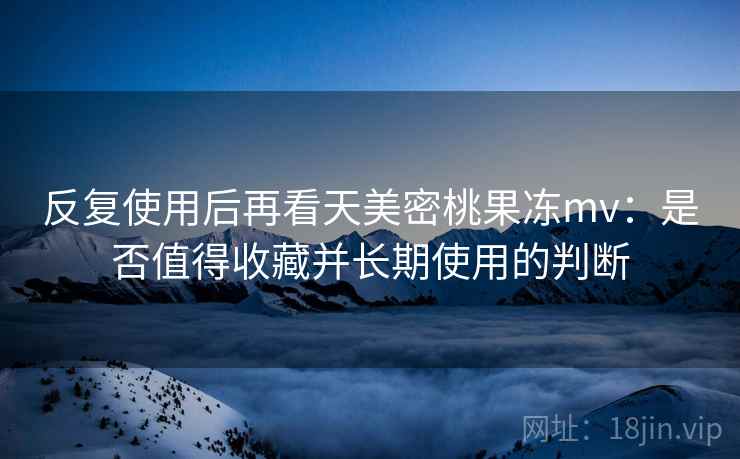 反复使用后再看天美密桃果冻mv:是否值得收藏并长期使用的判断 反复使用后再看天美密桃果冻mv:是否值得收藏并长期使用的判断