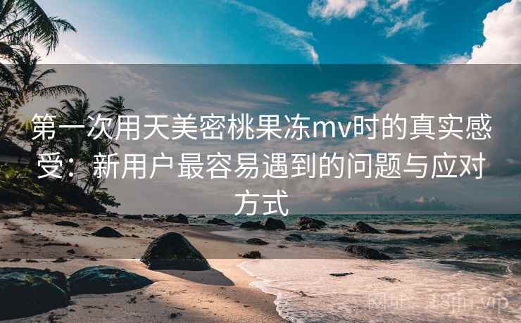 第一次用天美密桃果冻mv时的真实感受：新用户最容易遇到的问题与应对方式