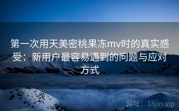 第一次用天美密桃果冻mv时的真实感受：新用户最容易遇到的问题与应对方式