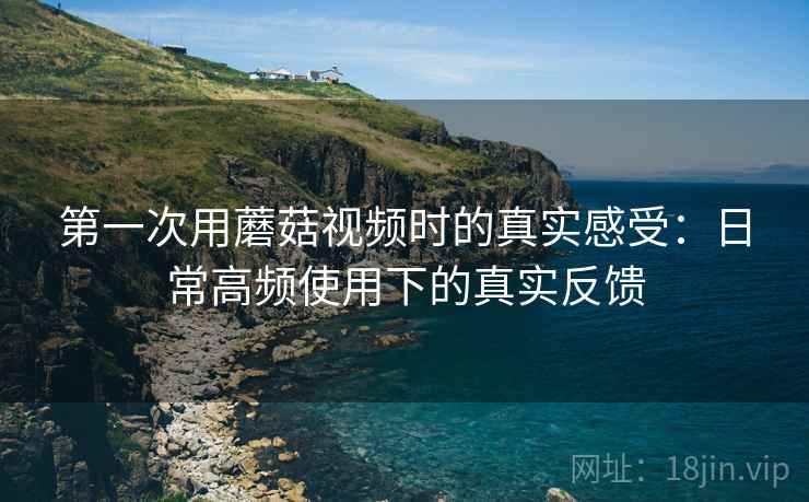 第一次用蘑菇视频时的真实感受：日常高频使用下的真实反馈