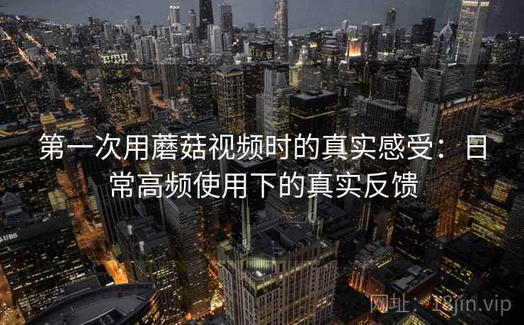 第一次用蘑菇视频时的真实感受：日常高频使用下的真实反馈