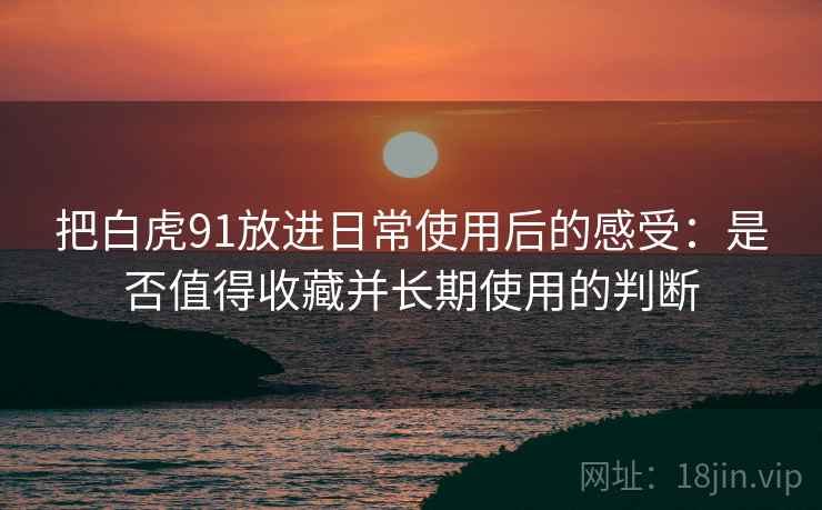 把白虎91放进日常使用后的感受：是否值得收藏并长期使用的判断