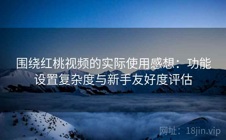 围绕红桃视频的实际使用感想：功能设置复杂度与新手友好度评估