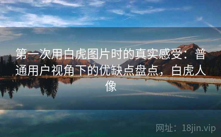 第一次用白虎图片时的真实感受：普通用户视角下的优缺点盘点，白虎人像