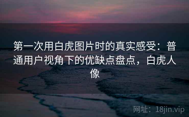 第一次用白虎图片时的真实感受：普通用户视角下的优缺点盘点，白虎人像