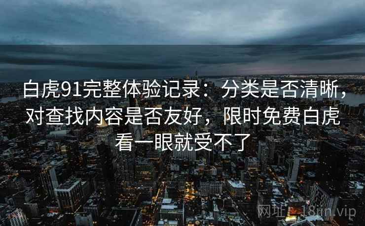 白虎91完整体验记录：分类是否清晰，对查找内容是否友好，限时免费白虎看一眼就受不了