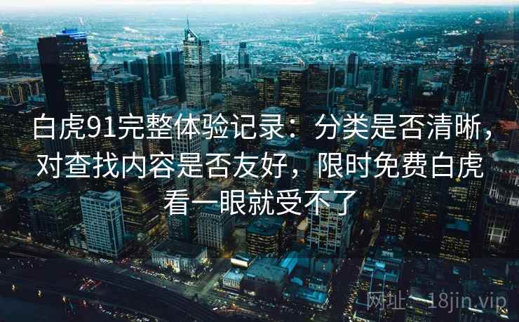 白虎91完整体验记录：分类是否清晰，对查找内容是否友好，限时免费白虎看一眼就受不了