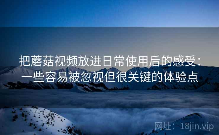 把蘑菇视频放进日常使用后的感受：一些容易被忽视但很关键的体验点