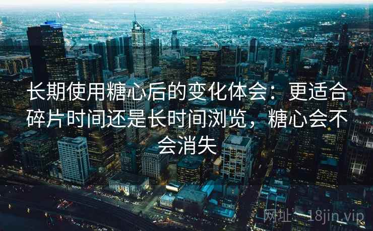 长期使用糖心后的变化体会：更适合碎片时间还是长时间浏览，糖心会不会消失