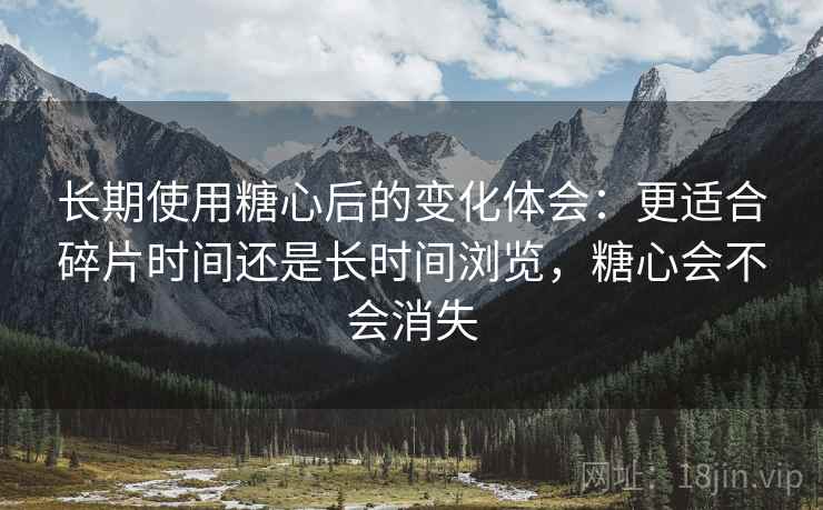 长期使用糖心后的变化体会：更适合碎片时间还是长时间浏览，糖心会不会消失