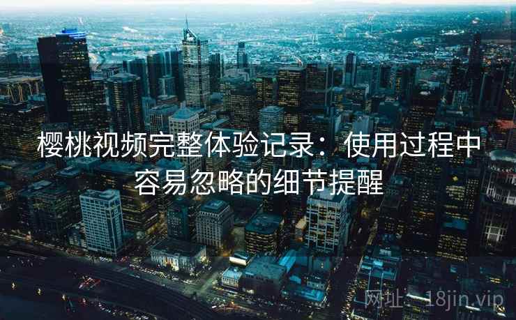 樱桃视频完整体验记录：使用过程中容易忽略的细节提醒