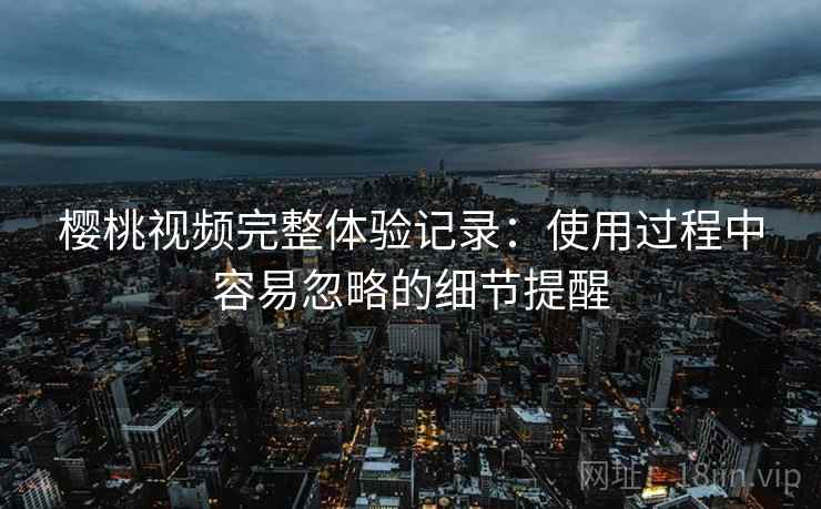 樱桃视频完整体验记录：使用过程中容易忽略的细节提醒