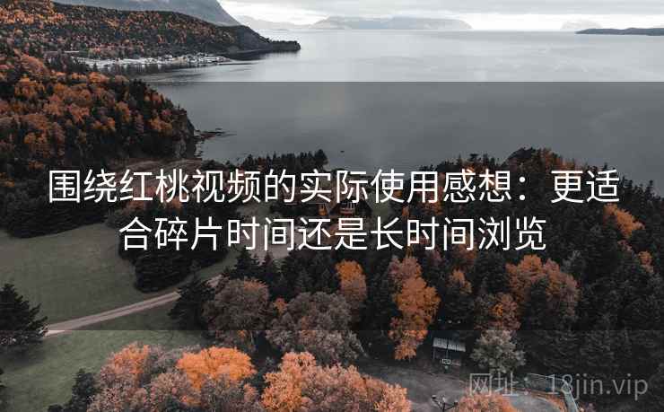 围绕红桃视频的实际使用感想：更适合碎片时间还是长时间浏览