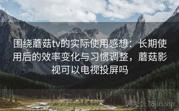围绕蘑菇tv的实际使用感想：长期使用后的效率变化与习惯调整，蘑菇影视可以电视投屏吗
