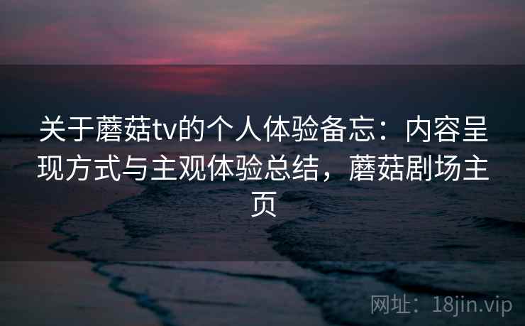 关于蘑菇tv的个人体验备忘：内容呈现方式与主观体验总结，蘑菇剧场主页