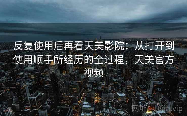 反复使用后再看天美影院：从打开到使用顺手所经历的全过程，天美官方视频