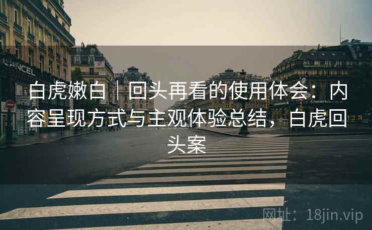 白虎嫩白｜回头再看的使用体会：内容呈现方式与主观体验总结，白虎回头案