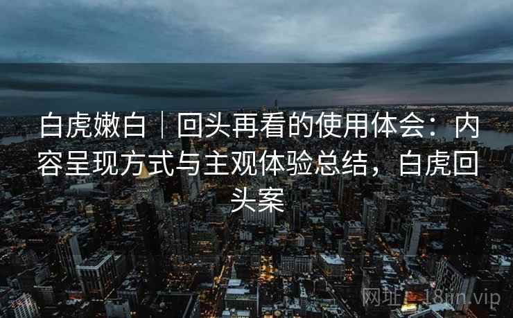 白虎嫩白｜回头再看的使用体会：内容呈现方式与主观体验总结，白虎回头案