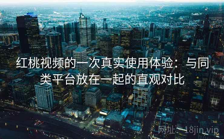红桃视频的一次真实使用体验：与同类平台放在一起的直观对比