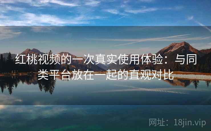 红桃视频的一次真实使用体验：与同类平台放在一起的直观对比
