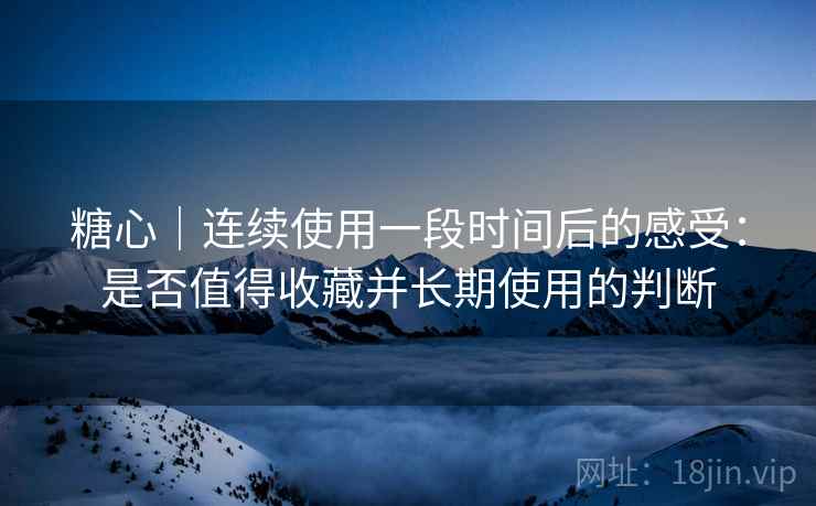 糖心｜连续使用一段时间后的感受：是否值得收藏并长期使用的判断