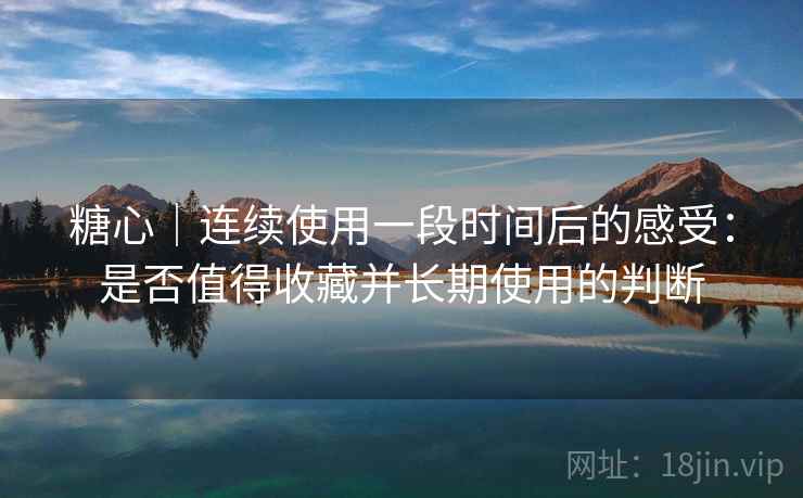 糖心｜连续使用一段时间后的感受：是否值得收藏并长期使用的判断