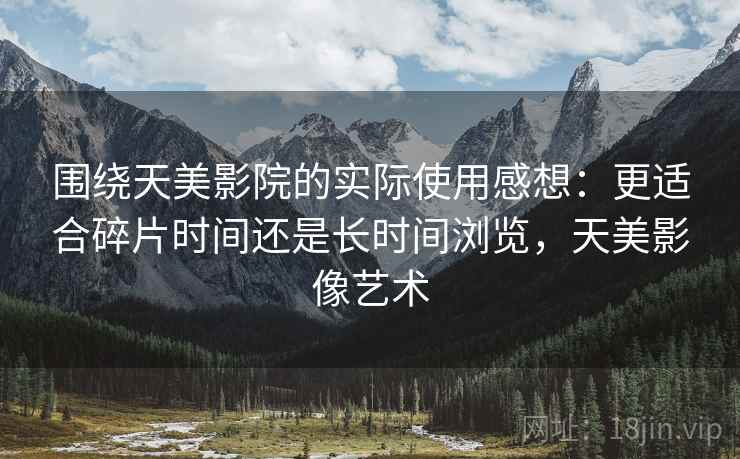 围绕天美影院的实际使用感想：更适合碎片时间还是长时间浏览，天美影像艺术