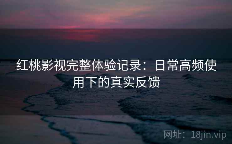 红桃影视完整体验记录:日常高频使用下的真实反馈 红桃影视完整体验记录:日常高频使用下的真实反馈