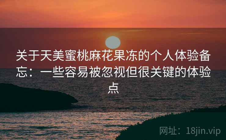 关于天美蜜桃麻花果冻的个人体验备忘:一些容易被忽视但很关键的体验点 关于天美蜜桃麻花果冻的个人体验备忘:一些容易被忽视但很关键的体验点