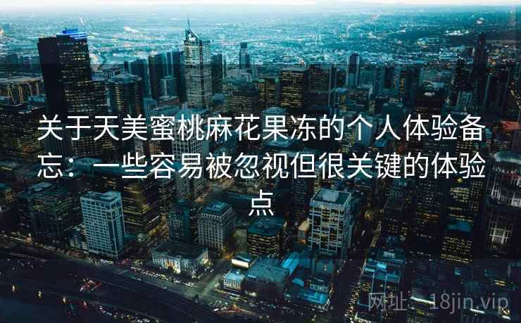 关于天美蜜桃麻花果冻的个人体验备忘:一些容易被忽视但很关键的体验点 关于天美蜜桃麻花果冻的个人体验备忘:一些容易被忽视但很关键的体验点