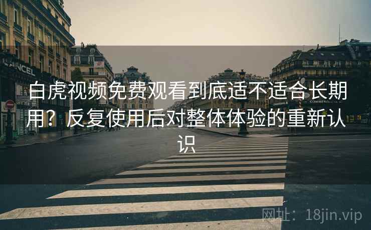 白虎视频免费观看到底适不适合长期用？反复使用后对整体体验的重新认识